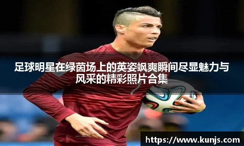 足球明星在绿茵场上的英姿飒爽瞬间尽显魅力与风采的精彩照片合集
