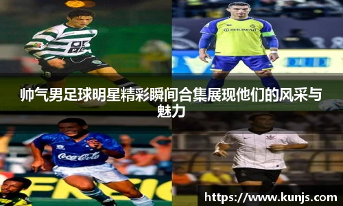 帅气男足球明星精彩瞬间合集展现他们的风采与魅力
